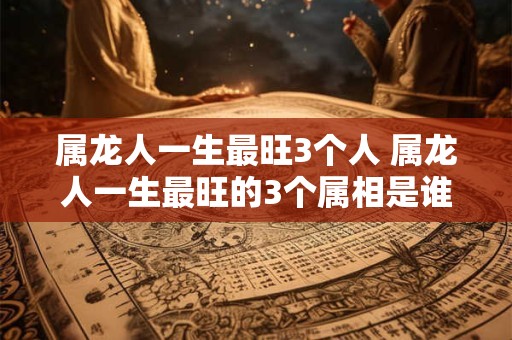 属龙人一生最旺3个人 属龙人一生最旺的3个属相是谁