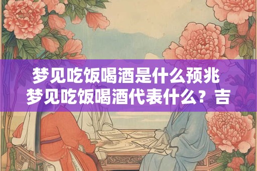 梦见吃饭喝酒是什么预兆 梦见吃饭喝酒代表什么？吉凶指数97