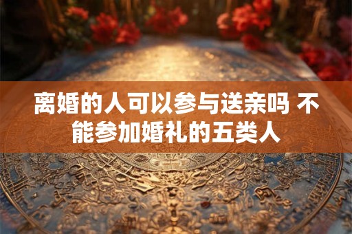 离婚的人可以参与送亲吗 不能参加婚礼的五类人