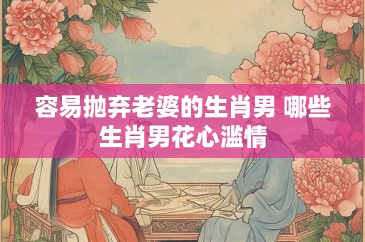 容易抛弃老婆的生肖男 哪些生肖男花心滥情