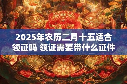 2025年农历二月十五适合领证吗 领证需要带什么证件