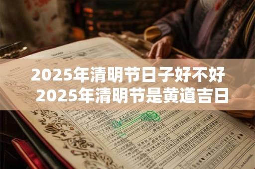 2025年清明节日子好不好  2025年清明节是黄道吉日吗