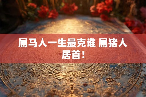 属马人一生最克谁 属猪人居首！
