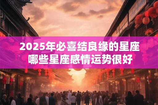 2025年必喜结良缘的星座 哪些星座感情运势很好