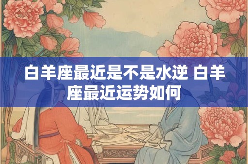 白羊座最近是不是水逆 白羊座最近运势如何