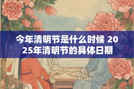 今年清明节是什么时候 2025年清明节的具体日期