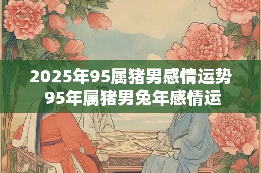 2025年95属猪男感情运势 95年属猪男兔年感情运