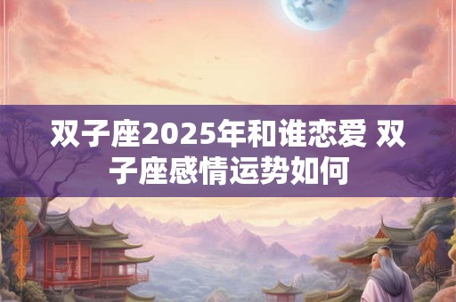 双子座2025年和谁恋爱 双子座感情运势如何