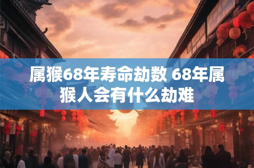 属猴68年寿命劫数 68年属猴人会有什么劫难