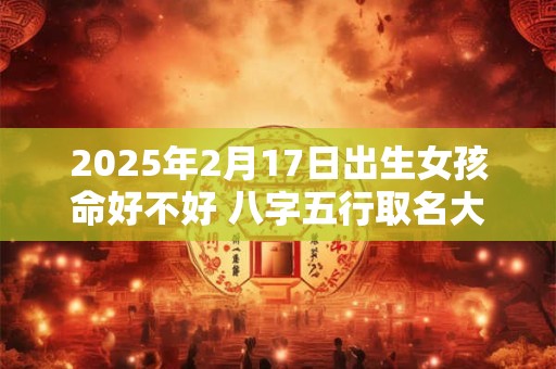 2025年2月17日出生女孩命好不好 八字五行取名大全
