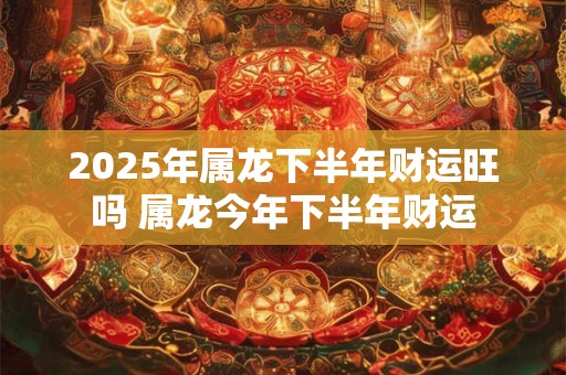 2025年属龙下半年财运旺吗 属龙今年下半年财运