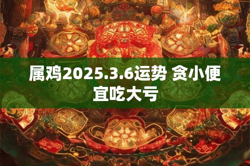 属鸡2025.3.6运势 贪小便宜吃大亏