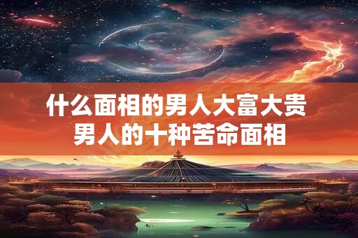什么面相的男人大富大贵 男人的十种苦命面相