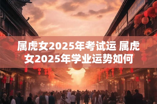 属虎女2025年考试运 属虎女2025年学业运势如何