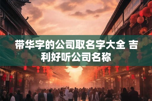 带华字的公司取名字大全 吉利好听公司名称