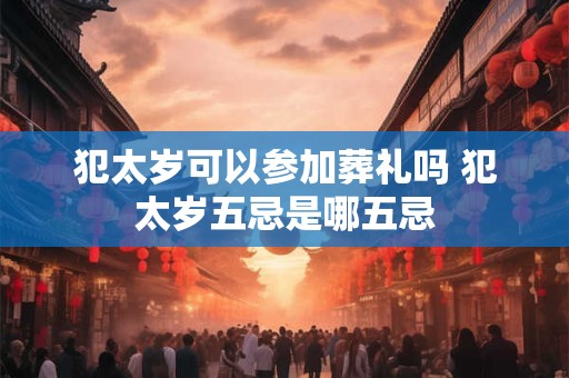 犯太岁可以参加葬礼吗 犯太岁五忌是哪五忌