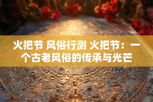 火把节 风俗行测 火把节:一个古老风俗的传承与光芒 火把节 风俗行测 火把节:一个古老风俗的传承与光芒