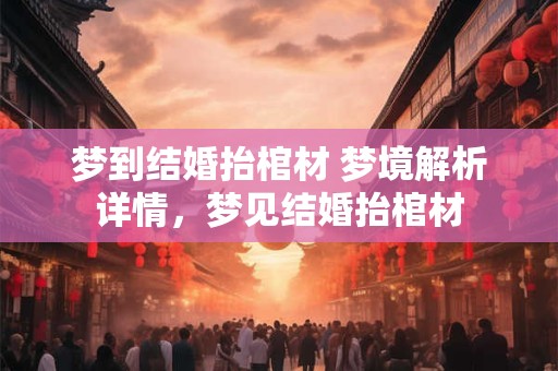 梦到结婚抬棺材 梦境解析详情，梦见结婚抬棺材
