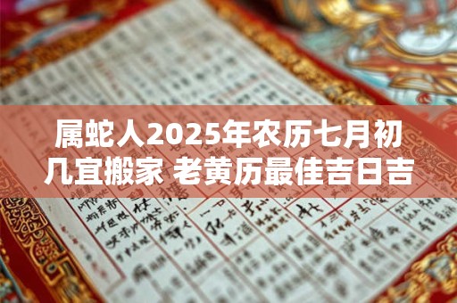 属蛇人2025年农历七月初几宜搬家 老黄历最佳吉日吉时
