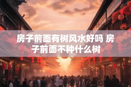 房子前面有树风水好吗 房子前面不种什么树 房子前面有树风水好吗 房子前面不种什么树