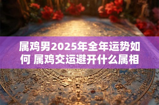 属鸡男2025年全年运势如何 属鸡交运避开什么属相
