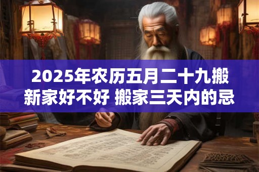 2025年农历五月二十九搬新家好不好 搬家三天内的忌讳