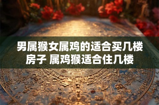男属猴女属鸡的适合买几楼房子 属鸡猴适合住几楼