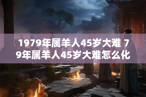 1979年属羊人45岁大难 79年属羊人45岁大难怎么化解