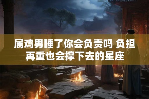 属鸡男睡了你会负责吗 负担再重也会撑下去的星座 属鸡男睡了你会负责吗 负担再重也会撑下去的星座