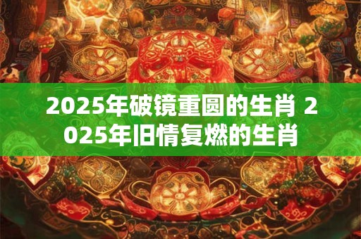 2025年破镜重圆的生肖 2025年旧情复燃的生肖