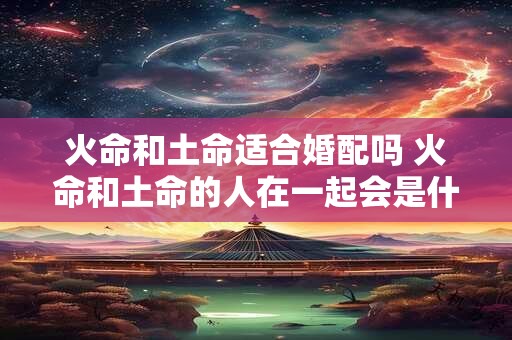 火命和土命适合婚配吗 火命和土命的人在一起会是什么样