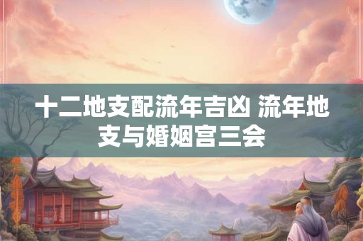 十二地支配流年吉凶 流年地支与婚姻宫三会