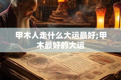 甲木人走什么大运最好;甲木最好的大运 甲木人走什么大运最好;甲木最好的大运