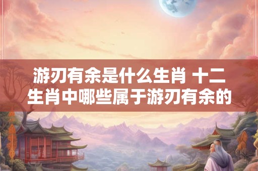 游刃有余是什么生肖 十二生肖中哪些属于游刃有余的人