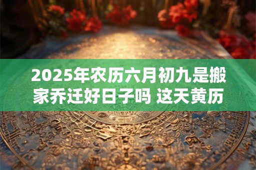2025年农历六月初九是搬家乔迁好日子吗 这天黄历宜忌