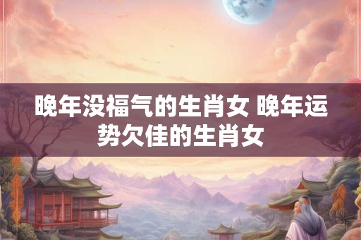 晚年没福气的生肖女 晚年运势欠佳的生肖女
