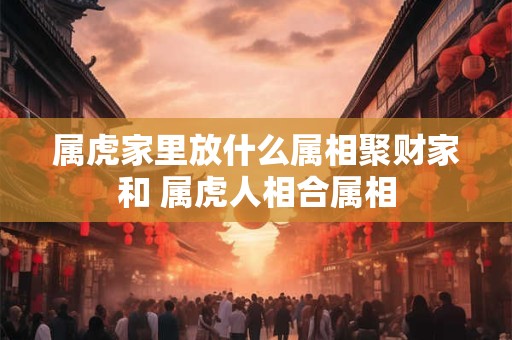 属虎家里放什么属相聚财家和 属虎人相合属相