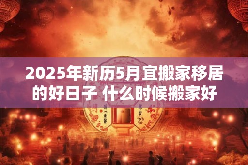 2025年新历5月宜搬家移居的好日子 什么时候搬家好