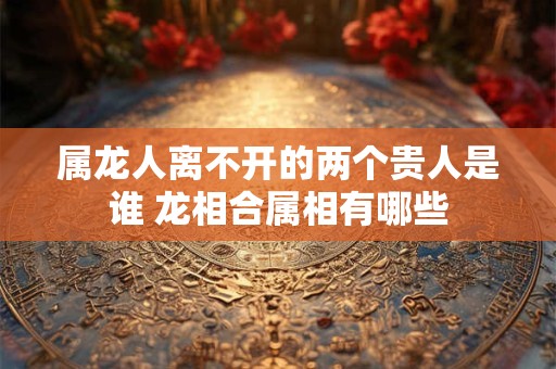 属龙人离不开的两个贵人是谁 龙相合属相有哪些