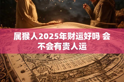 属猴人2025年财运好吗 会不会有贵人运 属猴人2025年财运好吗 会不会有贵人运