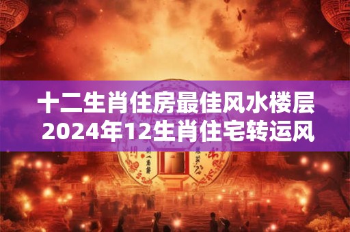 十二生肖住房最佳风水楼层 2024年12生肖住宅转运风水宝典