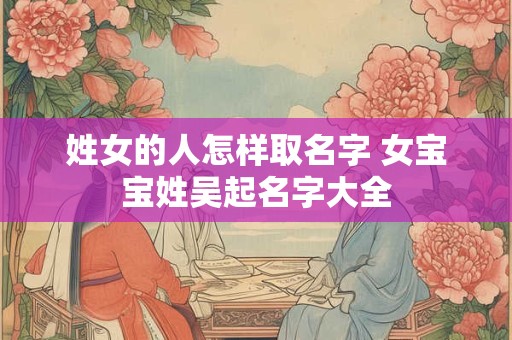 姓女的人怎样取名字 女宝宝姓吴起名字大全