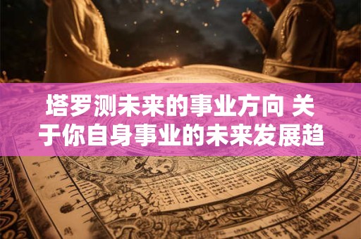 塔罗测未来的事业方向 关于你自身事业的未来发展趋势