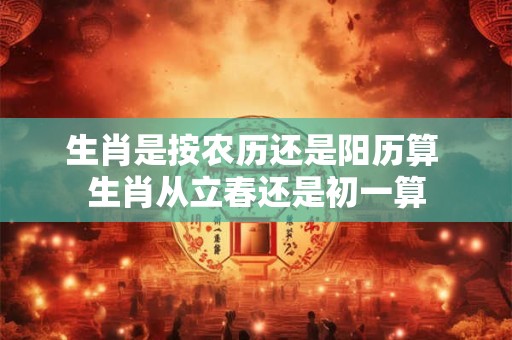 生肖是按农历还是阳历算 生肖从立春还是初一算