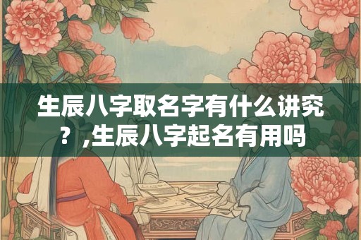生辰八字取名字有什么讲究？,生辰八字起名有用吗