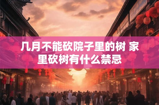 几月不能砍院子里的树 家里砍树有什么禁忌