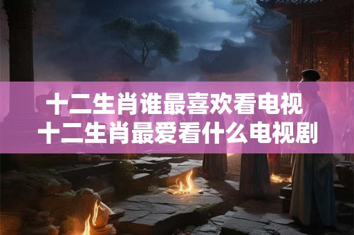 十二生肖谁最喜欢看电视 十二生肖最爱看什么电视剧？