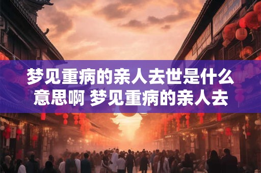 梦见重病的亲人去世是什么意思啊 梦见重病的亲人去世是什么意思
