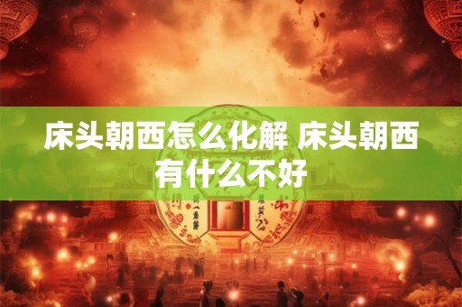 床头朝西怎么化解 床头朝西有什么不好