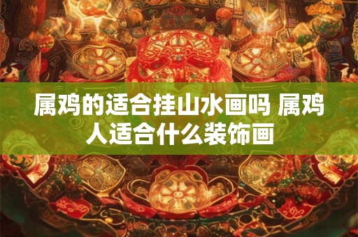属鸡的适合挂山水画吗 属鸡人适合什么装饰画